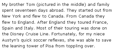 Text Box: My brother Tom (pictured in the middle) and family spent seventeen days abroad. They started out from New York and flew to Canada. From Canada they flew to England. After England they toured France, Spain and Italy. Most of their touring was done on the Disney Cruise Line. Fortunately, for my niece Austyn�s quick soccer reflexes, she was able to save the leaning tower of Pisa from toppling over.